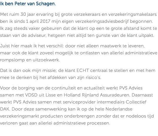 Ik ben Peter van Schagen. Met ruim 30 jaar ervaring bij grote verzekeraars en verzekeringsmakelaars ben ik sinds 1 april 2017 mijn eigen verzekeringsadviesbedrijf begonnen. Ik zag steeds vaker gebeuren dat de klant op een te grote afstand komt te staan van de adviseur, hetgeen niet altijd ten gunste van de klant uitpakt. Juist hier maak ik het verschil: door niet alleen maatwerk te leveren,  maar ook de klant zoveel mogelijk te ontlasten van allerlei administratieve rompslomp en uitzoekwerk. Dat is dan ook mijn missie; de klant ECHT centraal te stellen en met hem mee te denken bij het afdekken van zijn risico's. Voor de borging van de continuïteit en actualiteit werkt PVS Advies  samen met VDSD uit Lisse en Holland Rijnland Assuradeuren. Daarnaast werkt PVS Advies samen met serviceprovider intermediairs Collectief DAK. Door deze samenwerking kan ik op de hele Nederlandse verzekeringsmarkt producten onderbrengen zonder dat er nodeloos tijd verloren gaat aan allerlei administratieve processen. 