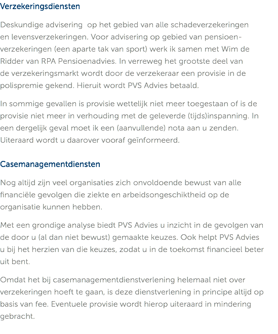 Verzekeringsdiensten Deskundige advisering op het gebied van alle schadeverzekeringen  en levensverzekeringen. Voor advisering op gebied van pensioen-verzekeringen (een aparte tak van sport) werk ik samen met Wim de  Ridder van RPA Pensioenadvies. In verreweg het grootste deel van  de verzekeringsmarkt wordt door de verzekeraar een provisie in de polispremie gekend. Hieruit wordt PVS Advies betaald. In sommige gevallen is provisie wettelijk niet meer toegestaan of is de provisie niet meer in verhouding met de geleverde (tijds)inspanning. In  een dergelijk geval moet ik een (aanvullende) nota aan u zenden.  Uiteraard wordt u daarover vooraf geïnformeerd. Casemanagementdiensten Nog altijd zijn veel organisaties zich onvoldoende bewust van alle financiële gevolgen die ziekte en arbeidsongeschiktheid op de  organisatie kunnen hebben. Met een grondige analyse biedt PVS Advies u inzicht in de gevolgen van  de door u (al dan niet bewust) gemaakte keuzes. Ook helpt PVS Advies  u bij het herzien van die keuzes, zodat u in de toekomst financieel beter  uit bent. Omdat het bij casemanagementdienstverlening helemaal niet over verzekeringen hoeft te gaan, is deze dienstverlening in principe altijd op basis van fee. Eventuele provisie wordt hierop uiteraard in mindering gebracht. 