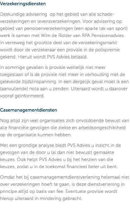 Verzekeringsdiensten Deskundige advisering op het gebied van alle schade-verzekeringen en levensverzekeringen. Voor advisering op gebied van pensioenverzekeringen (een aparte tak van sport) werk ik samen met Wim de Ridder van RPA Pensioenadvies. In verreweg het grootste deel van de verzekeringsmarkt wordt door de verzekeraar een provisie in de polispremie gekend. Hieruit wordt PVS Advies betaald. In sommige gevallen is provisie wettelijk niet meer toegestaan of is de provisie niet meer in verhouding met de geleverde (tijds)inspanning. In een dergelijk geval moet ik een (aanvullende) nota aan u zenden. Uiteraard wordt u daarover vooraf geïnformeerd. Casemanagementdiensten Nog altijd zijn veel organisaties zich onvoldoende bewust van alle financiële gevolgen die ziekte en arbeidsongeschiktheid op de organisatie kunnen hebben. Met een grondige analyse biedt PVS Advies u inzicht in de gevolgen van de door u (al dan niet bewust) gemaakte keuzes. Ook helpt PVS Advies u bij het herzien van die keuzes, zodat u in de toekomst financieel beter uit bent. Omdat het bij casemanagementdienstverlening helemaal niet over verzekeringen hoeft te gaan, is deze dienstverlening in principe altijd op basis van fee. Eventuele provisie wordt hierop uiteraard in mindering gebracht. 