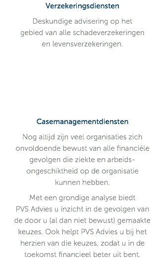 Verzekeringsdiensten Deskundige advisering op het  gebied van alle schadeverzekeringen  en levensverzekeringen. Casemanagementdiensten Nog altijd zijn veel organisaties zich onvoldoende bewust van alle financiële gevolgen die ziekte en arbeids-ongeschiktheid op de organisatie  kunnen hebben. Met een grondige analyse biedt  PVS Advies u inzicht in de gevolgen van de door u (al dan niet bewust) gemaakte keuzes. Ook helpt PVS Advies u bij het herzien van die keuzes, zodat u in de toekomst financieel beter uit bent. 