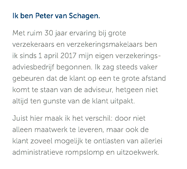 Ik ben Peter van Schagen. Met ruim 30 jaar ervaring bij grote verzekeraars en verzekeringsmakelaars ben  ik sinds 1 april 2017 mijn eigen verzekerings-adviesbedrijf begonnen. Ik zag steeds vaker gebeuren dat de klant op een te grote afstand komt te staan van de adviseur, hetgeen niet altijd ten gunste van de klant uitpakt. Juist hier maak ik het verschil: door niet alleen maatwerk te leveren, maar ook de klant zoveel mogelijk te ontlasten van allerlei administratieve rompslomp en uitzoekwerk. 