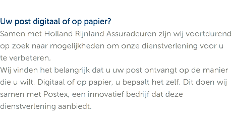 Uw post digitaal of op papier? Samen met Holland Rijnland Assuradeuren zijn wij voortdurend op zoek naar mogelijkheden om onze dienstverlening voor u te verbeteren. Wij vinden het belangrijk dat u uw post ontvangt op de manier die u wilt. Digitaal of op papier, u bepaalt het zelf. Dit doen wij samen met Postex, een innovatief bedrijf dat deze dienstverlening aanbiedt.