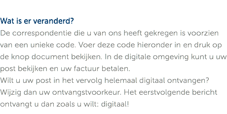 Wat is er veranderd? De correspondentie die u van ons heeft gekregen is voorzien van een unieke code. Voer deze code hieronder in en druk op de knop document bekijken. In de digitale omgeving kunt u uw post bekijken en uw factuur betalen. Wilt u uw post in het vervolg helemaal digitaal ontvangen? Wijzig dan uw ontvangstvoorkeur. Het eerstvolgende bericht ontvangt u dan zoals u wilt: digitaal!