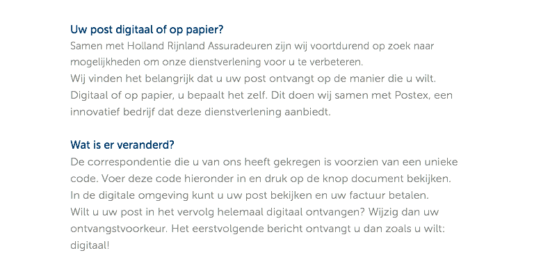 Uw post digitaal of op papier? Samen met Holland Rijnland Assuradeuren zijn wij voortdurend op zoek naar mogelijkheden om onze dienstverlening voor u te verbeteren. Wij vinden het belangrijk dat u uw post ontvangt op de manier die u wilt. Digitaal of op papier, u bepaalt het zelf. Dit doen wij samen met Postex, een innovatief bedrijf dat deze dienstverlening aanbiedt. Wat is er veranderd? De correspondentie die u van ons heeft gekregen is voorzien van een unieke code. Voer deze code hieronder in en druk op de knop document bekijken. In de digitale omgeving kunt u uw post bekijken en uw factuur betalen. Wilt u uw post in het vervolg helemaal digitaal ontvangen? Wijzig dan uw ontvangstvoorkeur. Het eerstvolgende bericht ontvangt u dan zoals u wilt: digitaal!