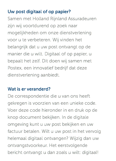 Uw post digitaal of op papier? Samen met Holland Rijnland Assuradeuren zijn wij voortdurend op zoek naar mogelijkheden om onze dienstverlening voor u te verbeteren. Wij vinden het belangrijk dat u uw post ontvangt op de manier die u wilt. Digitaal of op papier, u bepaalt het zelf. Dit doen wij samen met Postex, een innovatief bedrijf dat deze dienstverlening aanbiedt. Wat is er veranderd? De correspondentie die u van ons heeft gekregen is voorzien van een unieke code. Voer deze code hieronder in en druk op de knop document bekijken. In de digitale omgeving kunt u uw post bekijken en uw factuur betalen. Wilt u uw post in het vervolg helemaal digitaal ontvangen? Wijzig dan uw ontvangstvoorkeur. Het eerstvolgende bericht ontvangt u dan zoals u wilt: digitaal!